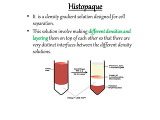 Histopaque
• It is a density gradient solution designed for cell
separation.
• This solution involve making differentdensitiesand
layeringthem on top of each other so that there are
very distinct interfaces between the different density
solutions.
 