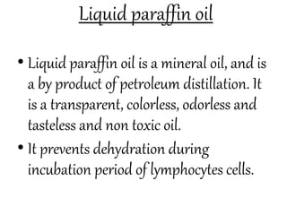 Liquid paraffin oil
• Liquid paraffin oil is a mineral oil, and is
a by product of petroleum distillation. It
is a transparent, colorless, odorless and
tasteless and non toxic oil.
• It prevents dehydration during
incubation period of lymphocytes cells.
 