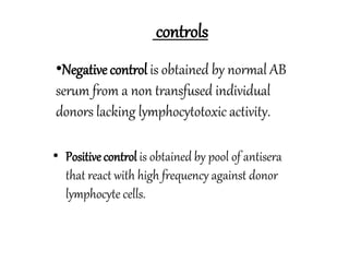 controls
•Negative control is obtained by normal AB
serum from a non transfused individual
donors lacking lymphocytotoxic activity.
• Positivecontrol is obtained by pool of antisera
that react with high frequency against donor
lymphocyte cells.
 