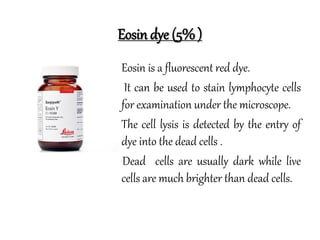 Eosin dye (5% )
• Eosin is a fluorescent red dye.
• It can be used to stain lymphocyte cells
for examination under the microscope.
• The cell lysis is detected by the entry of
dye into the dead cells .
Dead cells are usually dark while live
cells are much brighter than dead cells.
 