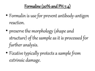 Formaline (20% and PH 7.4)
• Formalin is use for prevent antibody-antigen
reaction.
• preserve the morphology (shape and
structure) of the sample as it is processed for
further analysis.
• Fixative typically protects a sample from
extrinsic damage.
 