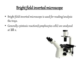 Bright field invertedmicroscope
• Bright field inverted microscope is used for reading/analysis
the trays.
• Generally cytotoxic reaction(Lymphocytes cells) are analyzed
at 10 x.
 