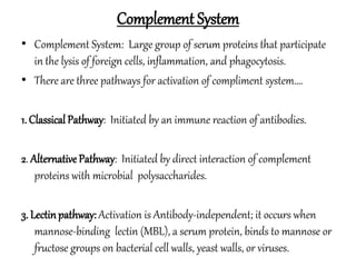 Complement System
• Complement System: Large group of serum proteins that participate
in the lysis of foreign cells, inflammation, and phagocytosis.
• There are three pathways for activation of compliment system….
1. ClassicalPathway: Initiated by an immune reaction of antibodies.
2. Alternative Pathway: Initiated by direct interaction of complement
proteins with microbial polysaccharides.
3. Lectinpathway: Activation is Antibody-independent; it occurs when
mannose-binding lectin (MBL), a serum protein, binds to mannose or
fructose groups on bacterial cell walls, yeast walls, or viruses.
 