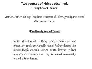 Two sources of kidney obtained.
.LivingRelatedDonors:
Mother , Father, siblings (brothers & sisters), children, grandparents and
others near relative.
•EmotionallyRelatedDonor:
In the situation where living related donors are not
present or unfit, emotionally related kidney donors like
husband/wife, cousins, uncles, aunts, brother in-laws
may donate a kidney and they are called emotionally
related kidney donors.
 