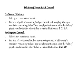 Dilutionof Serum& -VEControl
For SerumDilution:-
1. Take 3 pcr tubes on a stand.
2. Put 200 µl patient serum in first pcr tube & put 100 µl of Maccoy’s
media in remaining tubes.Take 100 µl patient serum with the help of
pipette and mix it in other tubes to make dilutions as 1:2,1:4.
For Negative Control:-
1. Take 3 pcr tubes on a stand.
2. Put 200 µl –ve control in first pcr tube & put 100 µl of Maccoy’s
media in remaining tubes.Take 100 µl patient serum with the help of
pipette and mix it in other tubes to make dilutions as 1:2,1:4
 