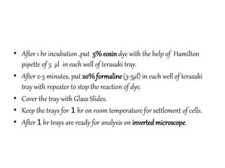 • After 1 hr incubation ,put 5% eosindye with the help of Hamilton
pipette of 5 µl in each well of terasaki tray.
• After 2-5 minutes, put 20% formaline(3-5µl) in each well of terasaki
tray with repeater to stop the reaction of dye.
• Cover the tray with Glass Slides.
• Keep the trays for 1 hr on room temperature for settlement of cells.
• After 1 hr trays are ready for analysis on invertedmicroscope.
 