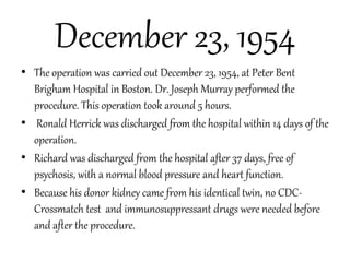 December 23, 1954
• The operation was carried out December 23, 1954, at Peter Bent
Brigham Hospital in Boston. Dr. Joseph Murray performed the
procedure. This operation took around 5 hours.
• Ronald Herrick was discharged from the hospital within 14 days of the
operation.
• Richard was discharged from the hospital after 37 days, free of
psychosis, with a normal blood pressure and heart function.
• Because his donor kidney came from his identical twin, no CDC-
Crossmatch test and immunosuppressant drugs were needed before
and after the procedure.
 