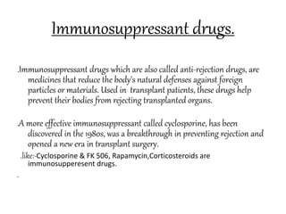 Immunosuppressant drugs.
.Immunosuppressant drugs which are also called anti-rejection drugs, are
medicines that reduce the body's natural defenses against foreign
particles or materials. Used in transplant patients, these drugs help
prevent their bodies from rejecting transplanted organs.
.A more effective immunosuppressant called cyclosporine, has been
discovered in the 1980s, was a breakthrough in preventing rejection and
opened a new era in transplant surgery.
.like:-Cyclosporine & FK 506, Rapamycin,Corticosteroids are
immunosupperesent drugs.
.
 
