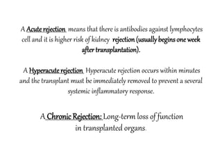 A Acute rejection means that there is antibodies against lymphocytes
cell and it is higher risk of kidney rejection(usuallybeginsone week
after transplantation).
A Hyperacute rejection Hyperacute rejection occurs within minutes
and the transplant must be immediately removed to prevent a several
systemic inflammatory response.
A Chronic Rejection: Long-term loss of function
in transplanted organs.
 