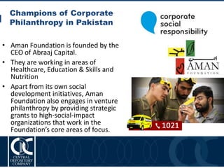 Champions of Corporate
Philanthropy in Pakistan
13
• Aman Foundation is founded by the
CEO of Abraaj Capital.
• They are working in areas of
Healthcare, Education & Skills and
Nutrition
• Apart from its own social
development initiatives, Aman
Foundation also engages in venture
philanthropy by providing strategic
grants to high-social-impact
organizations that work in the
Foundation’s core areas of focus.
 