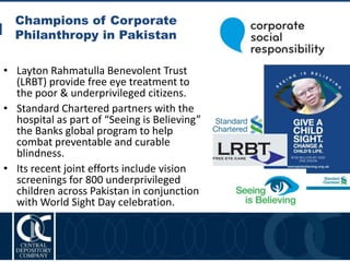Champions of Corporate
Philanthropy in Pakistan
14
• Layton Rahmatulla Benevolent Trust
(LRBT) provide free eye treatment to
the poor & underprivileged citizens.
• Standard Chartered partners with the
hospital as part of “Seeing is Believing”
the Banks global program to help
combat preventable and curable
blindness.
• Its recent joint efforts include vision
screenings for 800 underprivileged
children across Pakistan in conjunction
with World Sight Day celebration.
 