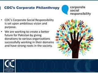 CDC’s Corporate Philanthropy
16
• CDC’s Corporate Social Responsibility
is set upon ambitious vision and
purpose.
• We are working to create a better
future for Pakistan by giving
donations to various organizations
successfully working in their domains
and have strong roots in the society.
 