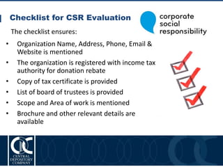 Checklist for CSR Evaluation
25
• Organization Name, Address, Phone, Email &
Website is mentioned
• The organization is registered with income tax
authority for donation rebate
• Copy of tax certificate is provided
• List of board of trustees is provided
• Scope and Area of work is mentioned
• Brochure and other relevant details are
available
The checklist ensures:
 