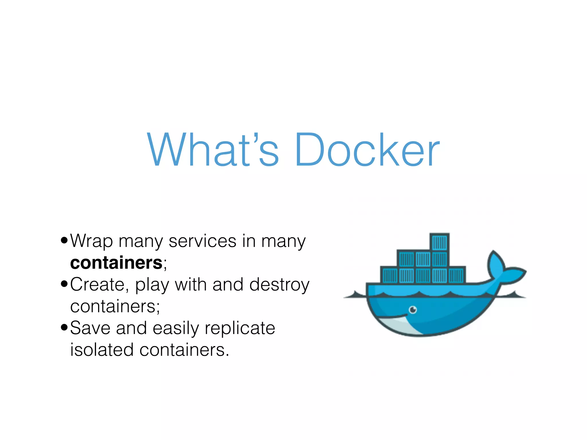 What’s Docker •Wrap many services in many containers; •Create, play with and destroy containers; •Save and easily replicate isolated containers. 