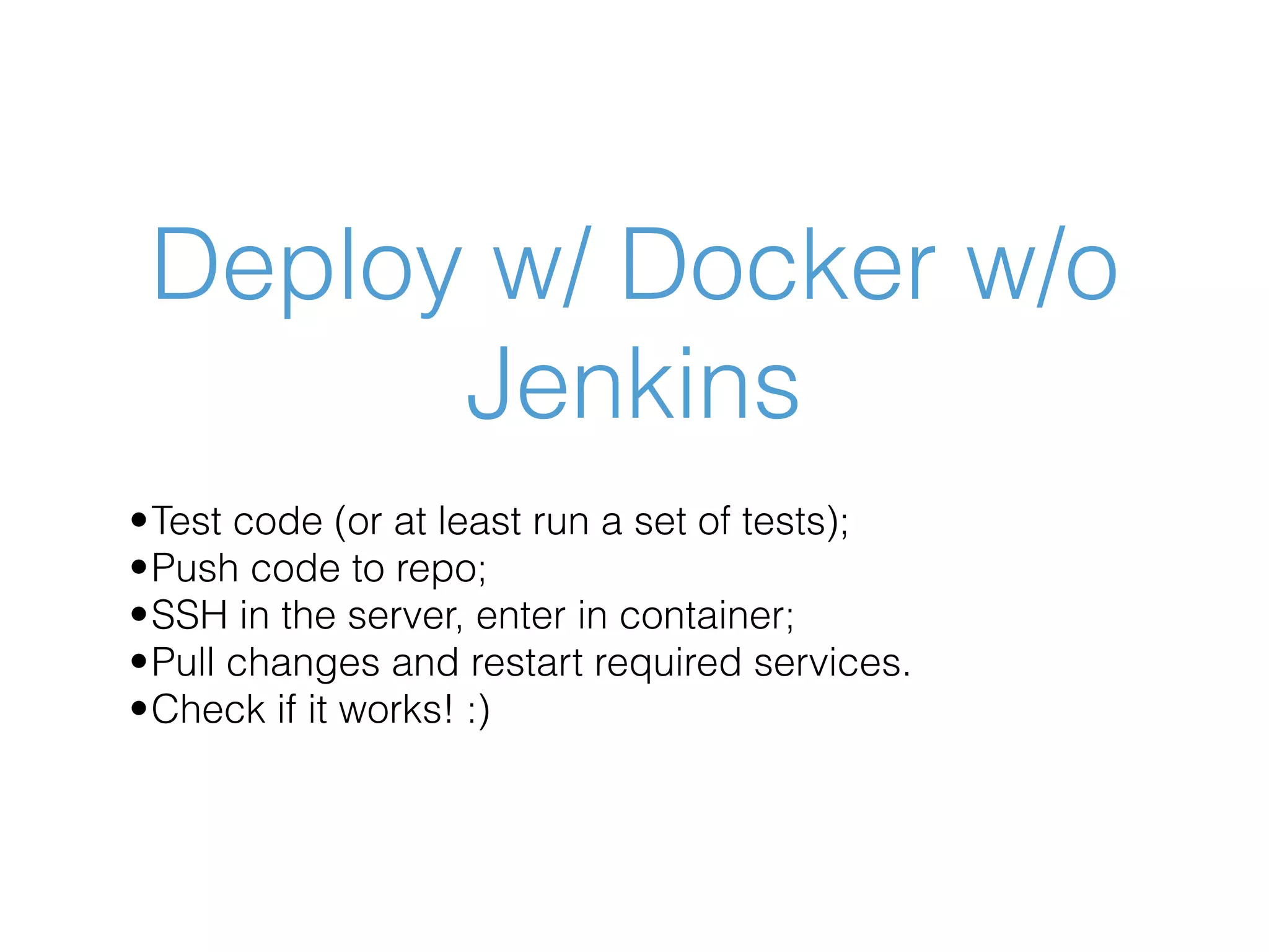 Deploy w/ Docker w/o Jenkins •Test code (or at least run a set of tests); •Push code to repo; •SSH in the server, enter in container; •Pull changes and restart required services. •Check if it works! :) 