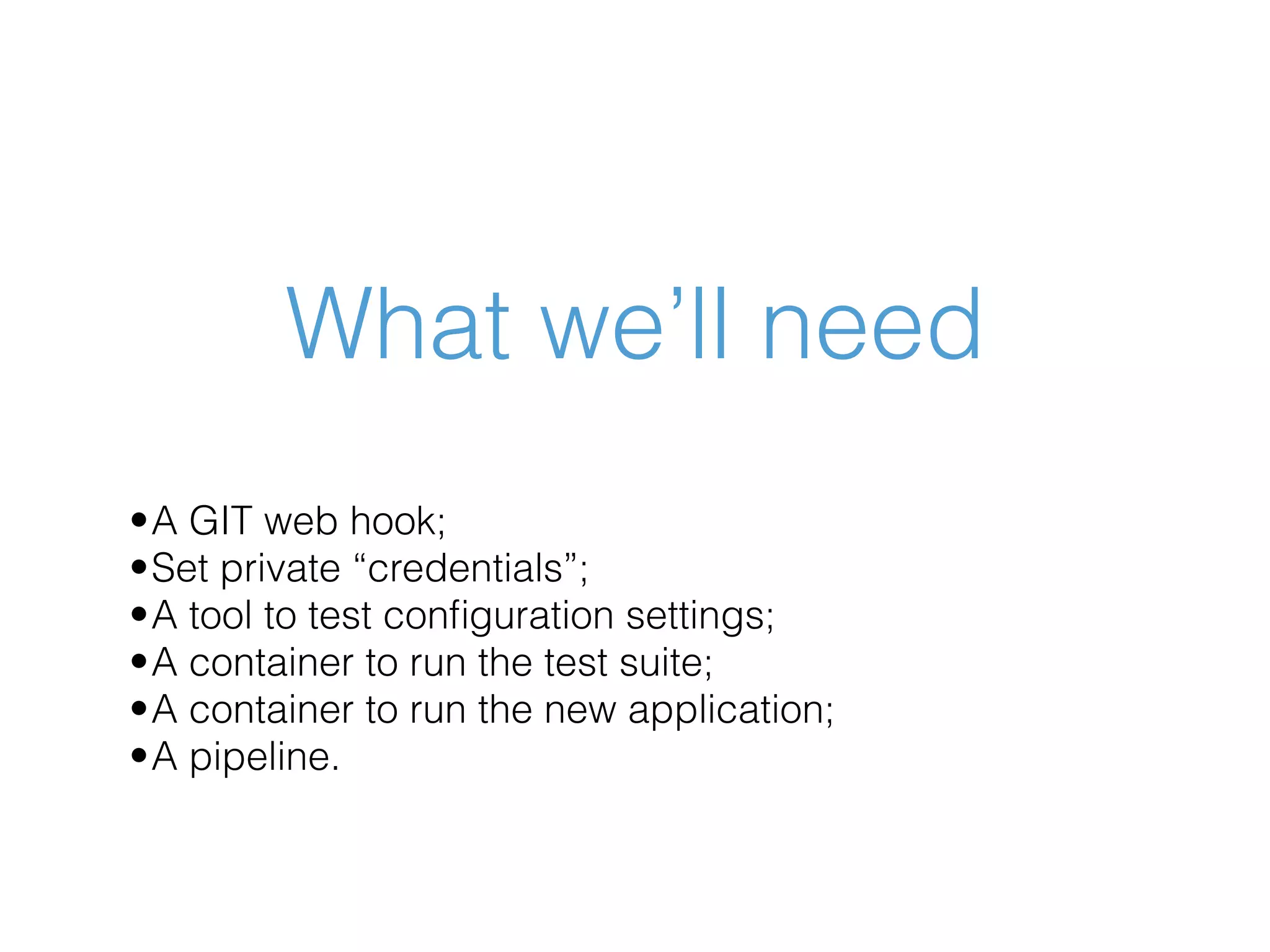 What we’ll need •A GIT web hook; •Set private “credentials”; •A tool to test conﬁguration settings; •A container to run the test suite; •A container to run the new application; •A pipeline. 