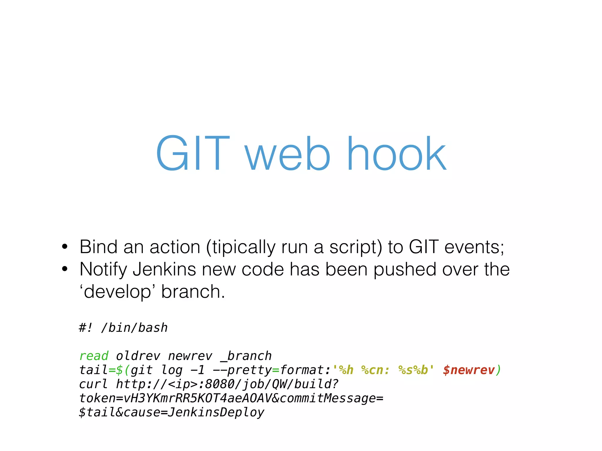 GIT web hook • Bind an action (tipically run a script) to GIT events; • Notify Jenkins new code has been pushed over the ‘develop’ branch. #! /bin/bash read oldrev newrev _branch tail=$(git log -1 --pretty=format:'%h %cn: %s%b' $newrev) curl http://<ip>:8080/job/QW/build? token=vH3YKmrRR5KOT4aeAOAV&commitMessage= $tail&cause=JenkinsDeploy 