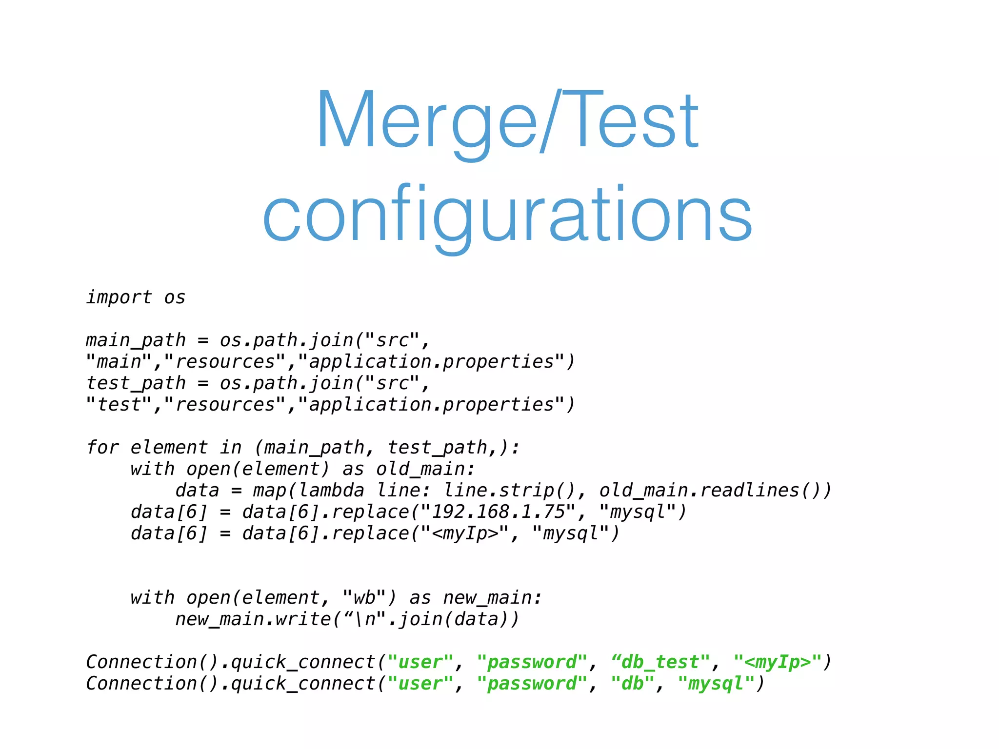 Merge/Test conﬁgurations import os    main_path = os.path.join("src", "main","resources","application.properties")  test_path = os.path.join("src", "test","resources","application.properties")    for element in (main_path, test_path,):  with open(element) as old_main:  data = map(lambda line: line.strip(), old_main.readlines())  data[6] = data[6].replace("192.168.1.75", "mysql")  data[6] = data[6].replace("<myIp>", "mysql")      with open(element, "wb") as new_main:  new_main.write(“n".join(data)) Connection().quick_connect("user", "password", “db_test", "<myIp>") Connection().quick_connect("user", "password", "db", "mysql")    