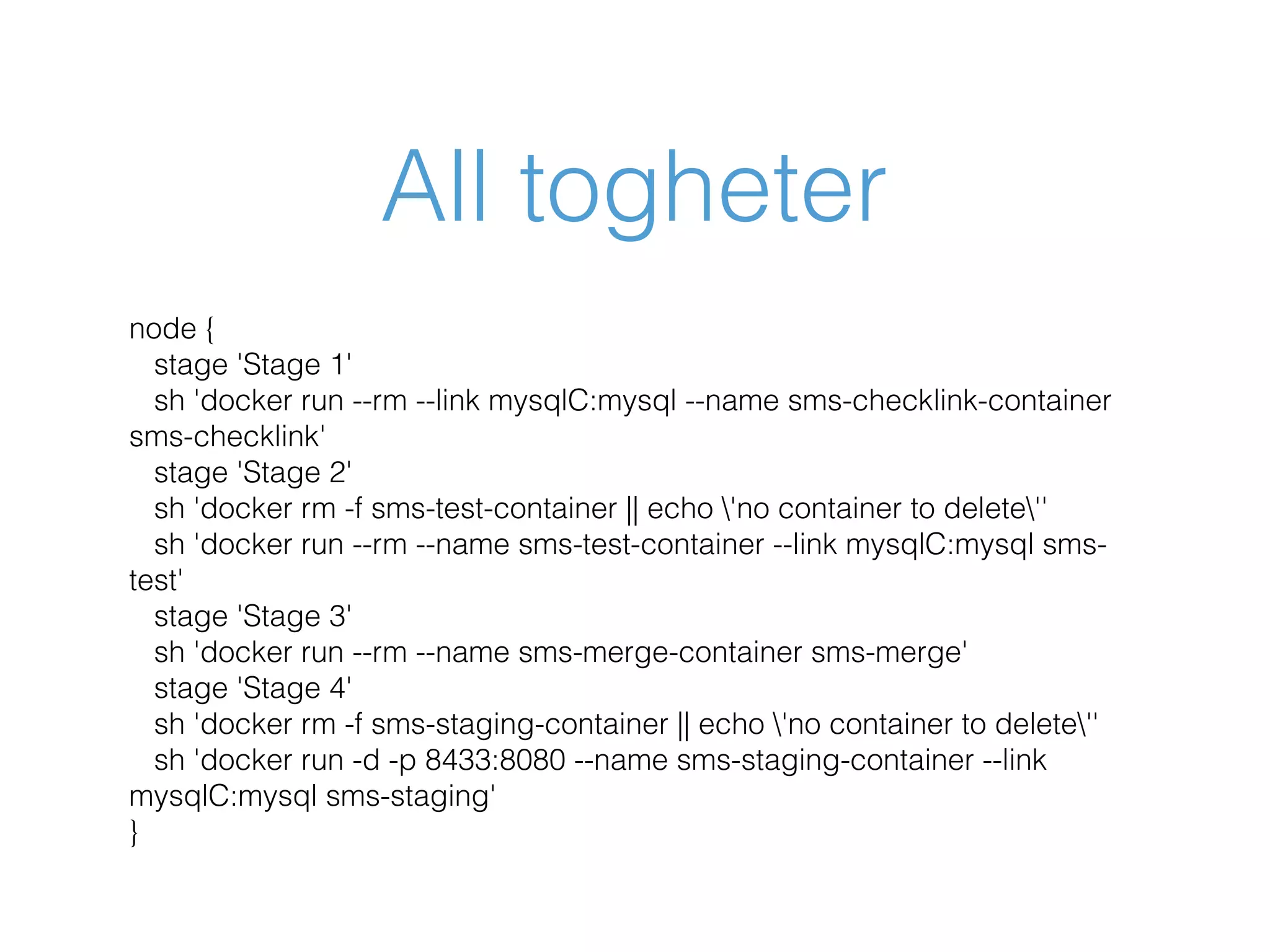 All togheter node { stage 'Stage 1' sh 'docker run --rm --link mysqlC:mysql --name sms-checklink-container sms-checklink' stage 'Stage 2' sh 'docker rm -f sms-test-container || echo 'no container to delete'' sh 'docker run --rm --name sms-test-container --link mysqlC:mysql sms- test' stage 'Stage 3' sh 'docker run --rm --name sms-merge-container sms-merge' stage 'Stage 4' sh 'docker rm -f sms-staging-container || echo 'no container to delete'' sh 'docker run -d -p 8433:8080 --name sms-staging-container --link mysqlC:mysql sms-staging' } 
