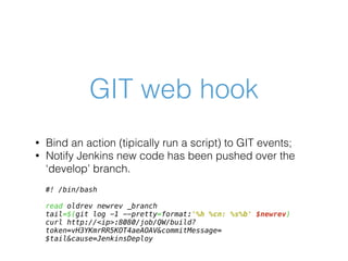 GIT web hook
• Bind an action (tipically run a script) to GIT events;
• Notify Jenkins new code has been pushed over the
‘develop’ branch.
#! /bin/bash
read oldrev newrev _branch
tail=$(git log -1 --pretty=format:'%h %cn: %s%b' $newrev)
curl http://<ip>:8080/job/QW/build?
token=vH3YKmrRR5KOT4aeAOAV&commitMessage=
$tail&cause=JenkinsDeploy
 