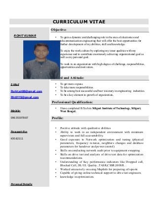 CURRICULUM VITAE
ROHIT KUMAR
E-Mail
Rohit.sit88@gmail.com
Rht0115@gmail.com
Mobile:
09635597887
Passport-No-
K9582111
Personal Details:
Objective:
 To gain a dynamic and challenging role in the area of electronics and
telecommunication engineering that will offer the best opportunities for
further development of my abilities, skill and knowledge.
 To enjoy the work culture by exploring my inner qualities with my
experience and to contribute enormously achieving organizational goal as
well as my personal goal.
 To work in an organization with high degree of challenge, responsibilities,
opportunities and motivation.
Desired and Attitude:
 To get more expose.
 To take more responsibilities.
 To be among best successful and best visionary in engineering industries.
 To be a key element in growth of organization.
Professional Qualification:
 I have completed B.Tech in Siliguri Institute of Technology, Siliguri,
West Bengal.
Profile:
 Positive attitude with qualitative abilities
 Ability to work in an independent environment with minimum
supervision and full accountability.
 Good exposure to Network optimization and tuning (physical
parameters, frequency re-tunes, neighbors changes and database
parameters for handover and power control)
 Skills on conducting network audit prior to equipment swapping.
 Skills on drive test and analysis of drive test data for optimization
recommendations.
 Understanding of Key performance indicators like Dropped call,
Blocked Call, DL/UL Quality ,TASR,CSSR,HOSR…
 Worked extensively on using MapInfo for preparing of reports
 Capable of giving online technical support to drive test engineers.
 knowledge in optimization.
 