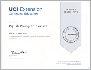 APRIL 21, 2015
Piyush Pradip Khinvasara
The Art of Negotiation
an online non-credit course authorized by University of California, Irvine and offered
through Coursera
has successfully completed
Sue Robins, M.S. Ed.
Instructor
University of California, Irvine Extension
Verify at coursera.org/verify/YTBTNZ7654G3
Coursera has confirmed the identity of this individual and
their participation in the course.
 