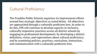 Cultural Proﬁciency
The Franklin Public Schools organizes its improvement efforts
around four strategic objectives as noted below. All objectives
are approached through a culturally proﬁcient lens. In order to
do this, FPS will continue to develop capacity in inclusive,
culturally responsive practices across all district schools by
engaging in professional development; by developing a district
deﬁnition, vision, and expectations about cultural proﬁciency;
and by examining policies, practices, curriculum, instruction,
and communication with a culturally proﬁcient lens.
 
