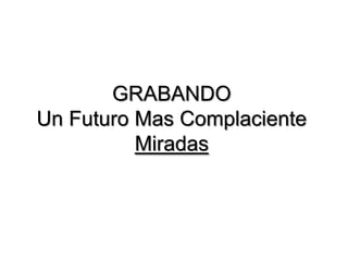 GRABANDO
Un Futuro Mas Complaciente
          Miradas
 