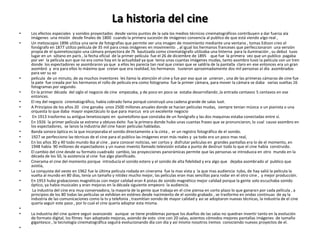 La historia del cine
•   Los efectos especiales y sonidos proyectados desde varios puntos de la sala los medios técnicos cinematográficos contribuyen a dar fuerza ala
    imágenes una misión desde finales de 1800 cuando la primera sucesión de imágenes convencía al publico de que está viendo algo real ,
•   Un metoscopio 1896 utiliza una serie de fotografías que permite ver una imagen de movimiento mediante una ventana , tomas Edison creo el
    fonógrafo en 1877 utilizo película de 35 mil para creas imágenes en movimiento , al igual los hermanos franceses que perfeccionaron una versión
    propia de el quienetoscopio una cámara proyectora de 7k bautizada como cinematógrafo utilizaba una linterna para la iluminación , su debut tuvo
    lugar en un sótano en parís , la fecha oficial de la primer película fue el 26 de diciembre de 1895 que fue la primera vez que un publico pagaba
    por ver la película aun que no era como hoy en la actualidad ya que tenia unas cuantas imágenes mudas, tanto asombro tuvo la película con un tren
    donde los espectadores se asombraron ya que a ellos les parecía tan real que creían que se saldría de la pantalla claro en ese entonces era un gran
    asombró y era para ellos lo máximo que creían que era realidad, los hermanos tuvieron aproximadamente dos mil personas al día asombrados
    para ver su xo
•   película de un minuto, de ay muchos inventores les llamo la atención el cine y fue por eso que se unieron , una de las primeras cámaras de cine fue
    la pate fue creada por los hermanos el rollo de película era como fotograma fue la primer cámara, para mover la cámara se daba varias vueltas 16
    fotogramas por segundo.
•   En la primer década del siglo el negocio de cine empezaba, y de poco en poco se estaba desarrollando ,la entrada centavos 5 centavos en ese
    entonces.
•   El rey del negocio cinematográfico, había cobrado fama porqué construyó una cadena grande de salas luot.
•   A Principios de los años 20 cine ganaba unos 2500 millones anuales donde se hacían películas mudas, siempre tenían música o un pianista o una
    orquesta lo que daba mayor espectáculo lo que para marcus era un excelente negocio
•    En 1913 trasformo su antigua tenetoscopio en quinetofono que constaba de un fonógrafo y las dos maquinas estaba conectadas entre sí.
•   En 1926 la primer película se estreno y obtuvo éxito fue la primera donde hubo unas cuantas frases que se pronunciaron, lo cual causo asombro en
    los espectadores, se lanzo la industria del cine hacer películas habladas.
•   Banda sonora óptica es la que incorporaba el sonido directamente a la cinta , er un registro fotográfico de el sonido.
•   1927 se perfecciono las técnicas de el cine para el publico las imágenes eran más reales y ya todo era un poco mas real,
•   En los años 30 y 40 todo mundo iba al cine , para conocer noticias, ver cortos y disfrutar películas en grandes pantallas era lo de el momento, en
    1948 había 90 millones de espectadores y un nuevo invento llamado televisión estaba a punto de destruir todo lo que el cine había construido.
•   El cambio del cine desde su formato cuadrado cambio, las proyecciones panorámicas permite que las personas se introduzca en otro mundo en la
    década de los 50, la asistencia al cine fue algo planificado.
•   Cinerama el cine del momento porque introducía el sonido estero y el sonido de alta fidelidad y era algo que dejaba asombrado al publico que
    asistía,
•   La conquista del oeste en 1962 fue la última película rodada en cinerama fue la mas vista y la que mas audiencia tubo, de hay salió la película la
    vuelta al mundo en 80 días, tenía un tamaño y nitidez mucho mejor, las películas eran mas sencillas para rodar en el otro cine , y mejor producción.
•   En 1953 hubo grabaciones magnéticas con mejor calidad eran 4 pistas de sonido magnético mejor calidad porque la gente solo escuchaba sonido
    óptico, ya había musicales y eran mejoras en la década siguiente empeoro la audiencia.
•    La industria del cine era muy conservadora, la mayoría de la gente que trabaja en el cine piensa en corto plazo lo que ganaran por cada película , a
    principios de los 80 todas las películas se exhibían en estéreo desde nacimiento de el sonido grabado , se trasformo en ondas continuas de ay la
    industria de las comunicaciones como la tv y telefonía , trasmitían sonido de mayor calidad y asi se adoptaron nuevas técnicas, la industria de el cine
    quería seguir este paso , por lo cual el cine quería adoptar esta misma.
•
•   La industria del cine quiere seguir avanzando aunque se tiene problemas porque los dueños de las salas no quedran invertir tanto en la evolución
    de formato digital, los filmes han adoptado mejoras, asiendo de esto cine con 20 salas, asientos cómodos mejores pantallas imágenes de tamaño
    gigantesco , la tecnología cinematográfica seguirá evolucionando día con día y así mismo nosotros iremos conociendo nuevos proyectos de el.
•
 