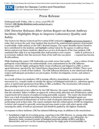 7/11/2014 CDC Director Releases After-Action Report on Recent AnthraxIncident; Highlights Steps to Improve LaboratoryQualityand Safety| Press Release | CD…
http://www.cdc.gov/media/releases/2014/p0711-lab-safety.html 1/3
Press Release
Embargoed until: Friday, July 11, 2014, 12:30 PM, ET
Contact: CDC Media Relations (mailto:media@cdc.gov)
(404) 639-3286
CDC Director Releases After-Action Report on Recent Anthrax
Incident; Highlights Steps to Improve Laboratory Quality and
Safety
The Centers for Disease Control and Prevention (CDC) released a report (/od/science/integrity/)
today that reviews the early June incident that involved the unintentional exposure of personnel
to potentially viable anthrax at the CDC’s Roybal Campus. The report identifies factors found to
have contributed to the incident; and highlights actions taken by the agency to address these
factors and prevent future incidents. Based on a review of all aspects of the June incident, CDC
concluded that while it is not impossible that staff members were exposed to viable B. anthracis, it
is extremely unlikely that this occurred. None of the staff who was potentially exposed has become
ill with anthrax.
While finalizing this report, CDC leadership was made aware that earlier this year a culture of non-
pathogenic avian influenza was unintentionally cross-contaminated at the CDC influenza
laboratory with the highly pathogenic H5N1 strain of influenza and shipped to a BSL-3 select-
agent laboratory operated by the United States Department of Agriculture (USDA). There were
no exposures as a result of that incident. The CDC influenza laboratory is now closed and will not
reopen until adequate procedures are put in place. Further investigation, review, and action is
underway.
As a result of these two incidents, CDC is issuing, effective immediately, a moratorium on the
movement (i.e., transfer inside or outside the agency) of biological materials (i.e., infectious agents,
active or inactivated specimens) from BSL3 or BSL-4 facilities. The moratorium will remain in
place pending review by an advisory committee.
Based on an internal review called for by the CDC Director, the report released today concludes
that the scientists’ failure to follow an approved, written study plan that met all laboratory safety
requirements led to dozens of employees being potentially exposed. The report also found that
there was a lack of standard operating procedures to document when biological agents are
properly inactivated in laboratories as well as a lack of adequate laboratory oversight of scientists
performing work in these labs. The report concludes that the critical nature of CDC investigations
to detect and respond to naturally occurring and man-made events with select agents while
ensuring the safety of staff are paramount and should be guided by the highest standards.
In response to these incidents, CDC has initiated following steps, in addition to the moratorium:
Established a high-level working group, reporting to the CDC Director, to, among other duties,
accelerate improvements in laboratory safety, review and approve, on a laboratory-by-
laboratory basis, resumed transfer of biological materials outside of BSL3 and BSL4
laboratories, and serve as the transition group for the single point of accountability on
 
