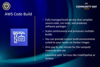 AWS Code Build
• Fully managed build service that compiles
source code, run tests, and produces
software packages
• Scales continuously and processes multiple
builds
• You can provide custom build environments
suited to your needs via Docker images
• Only pay by the minute for the compute
resources you use
• Launched with Services like CodePipeline or
Jenkins
 
