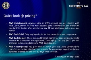 Quick look @ pricing*
• AWS CodeCommit: Anyone with an AWS account can get started with
AWS CodeCommit for free. Your account gets 5 active users per month for
free (within limits), after which you pay $1 per additional active user per
month.
• AWS CodeBuild: Only pay by minute for the compute resources you use.
• AWS CodeDeploy: There is no additional charge for code deployments to
Amazon EC2 instances through AWS CodeDeploy. You pay $0.02 per on-
premises instance update using AWS CodeDeploy.
• AWS CodePipeline: You pay only for what you use. AWS CodePipeline
costs $1 per active pipeline* per month. To encourage experimentation,
pipelines are free for the first 30 days after creation.
* Pricing as on Sep 2019
 