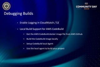 Debugging Builds
• Enable Logging in CloudWatch / S3
• Local Build Support for AWS CodeBuild
• Get the AWS CodeBuild docker image file from AWS Github
• Build the CodeBuild image locally
• Setup CodeBuild local Agent
• Use the local agent to build your project
 