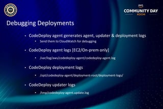 Debugging Deployments
• CodeDeploy agent generates agent, updater & deployment logs
• Send them to CloudWatch for debugging
• CodeDeploy agent logs [EC2/On-prem only]
• /var/log/aws/codedeploy-agent/codedeploy-agent.log
• CodeDeploy deployment logs
• /opt/codedeploy-agent/deployment-root/deployment-logs/
• CodeDeploy updater logs
• /tmp/codedeploy-agent.update.log
 