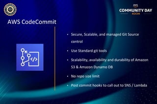 AWS CodeCommit
• Secure, Scalable, and managed Git Source
control
• Use Standard git tools
• Scalability, availability and durability of Amazon
S3 & Amazon Dynamo DB
• No repo size limit
• Post commit hooks to call out to SNS / Lambda
 