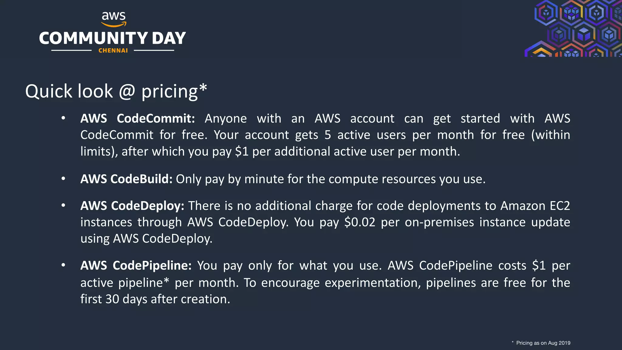 © 2019, Amazon Web Services, Inc. or its Affiliates. All rights reserved.
Quick look @ pricing*
• AWS CodeCommit: Anyone with an AWS account can get started with AWS
CodeCommit for free. Your account gets 5 active users per month for free (within
limits), after which you pay $1 per additional active user per month.
• AWS CodeBuild: Only pay by minute for the compute resources you use.
• AWS CodeDeploy: There is no additional charge for code deployments to Amazon EC2
instances through AWS CodeDeploy. You pay $0.02 per on-premises instance update
using AWS CodeDeploy.
• AWS CodePipeline: You pay only for what you use. AWS CodePipeline costs $1 per
active pipeline* per month. To encourage experimentation, pipelines are free for the
first 30 days after creation.
* Pricing as on Aug 2019
 