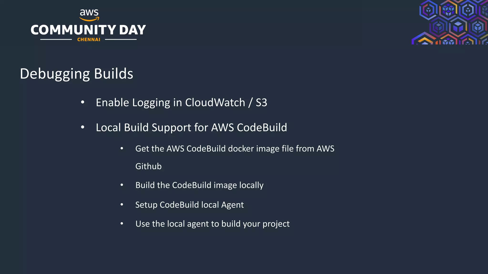 © 2019, Amazon Web Services, Inc. or its Affiliates. All rights reserved.
Debugging Builds
• Enable Logging in CloudWatch / S3
• Local Build Support for AWS CodeBuild
• Get the AWS CodeBuild docker image file from AWS
Github
• Build the CodeBuild image locally
• Setup CodeBuild local Agent
• Use the local agent to build your project
 