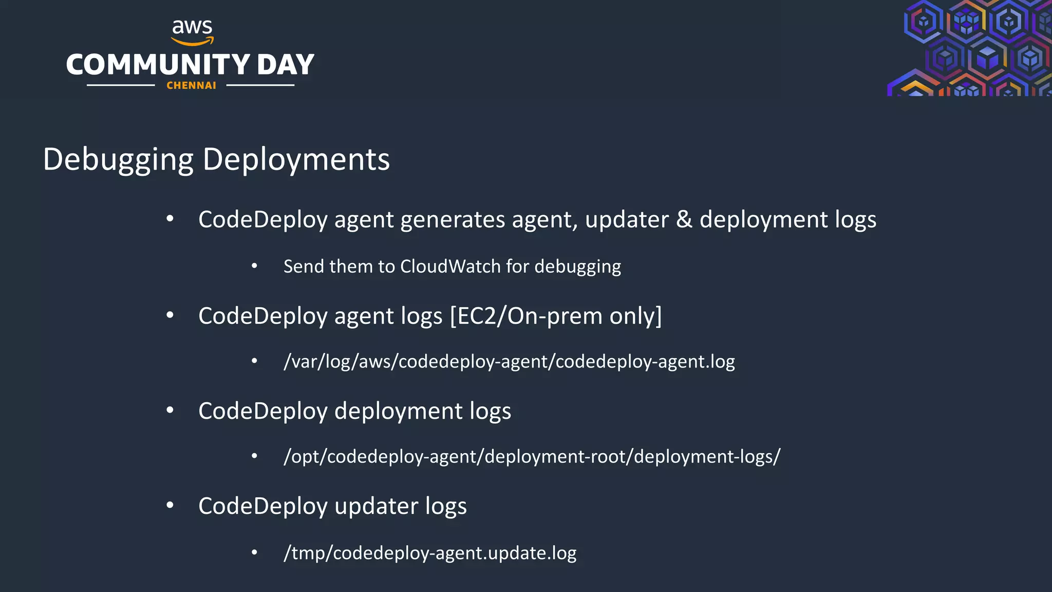 © 2019, Amazon Web Services, Inc. or its Affiliates. All rights reserved.
Debugging Deployments
• CodeDeploy agent generates agent, updater & deployment logs
• Send them to CloudWatch for debugging
• CodeDeploy agent logs [EC2/On-prem only]
• /var/log/aws/codedeploy-agent/codedeploy-agent.log
• CodeDeploy deployment logs
• /opt/codedeploy-agent/deployment-root/deployment-logs/
• CodeDeploy updater logs
• /tmp/codedeploy-agent.update.log
 