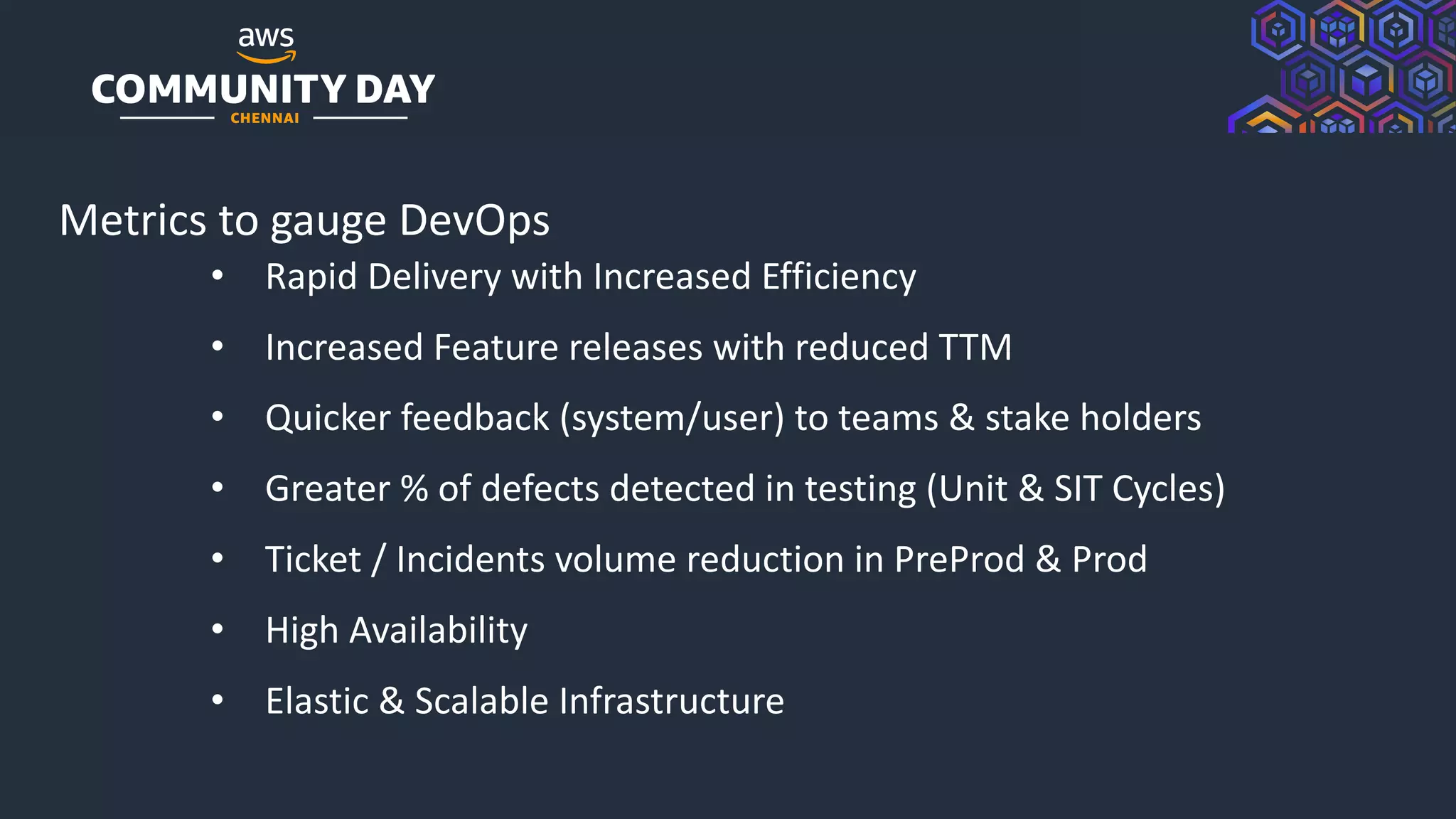 © 2019, Amazon Web Services, Inc. or its Affiliates. All rights reserved.
Metrics to gauge DevOps
• Rapid Delivery with Increased Efficiency
• Increased Feature releases with reduced TTM
• Quicker feedback (system/user) to teams & stake holders
• Greater % of defects detected in testing (Unit & SIT Cycles)
• Ticket / Incidents volume reduction in PreProd & Prod
• High Availability
• Elastic & Scalable Infrastructure
 