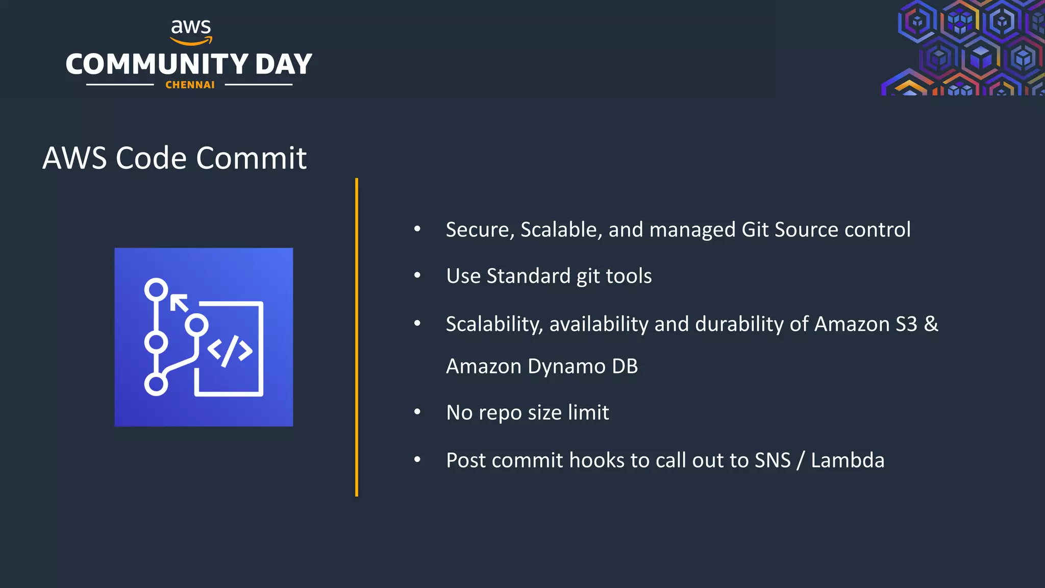 © 2019, Amazon Web Services, Inc. or its Affiliates. All rights reserved.
AWS Code Commit
• Secure, Scalable, and managed Git Source control
• Use Standard git tools
• Scalability, availability and durability of Amazon S3 &
Amazon Dynamo DB
• No repo size limit
• Post commit hooks to call out to SNS / Lambda
 