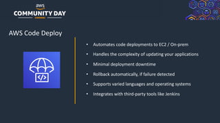 © 2019, Amazon Web Services, Inc. or its Affiliates. All rights reserved.
AWS Code Deploy
• Automates code deployments to EC2 / On-prem
• Handles the complexity of updating your applications
• Minimal deployment downtime
• Rollback automatically, if failure detected
• Supports varied languages and operating systems
• Integrates with third-party tools like Jenkins
 