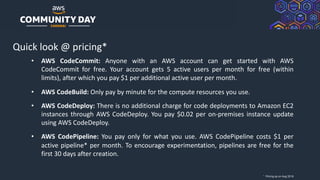 © 2019, Amazon Web Services, Inc. or its Affiliates. All rights reserved.
Quick look @ pricing*
• AWS CodeCommit: Anyone with an AWS account can get started with AWS
CodeCommit for free. Your account gets 5 active users per month for free (within
limits), after which you pay $1 per additional active user per month.
• AWS CodeBuild: Only pay by minute for the compute resources you use.
• AWS CodeDeploy: There is no additional charge for code deployments to Amazon EC2
instances through AWS CodeDeploy. You pay $0.02 per on-premises instance update
using AWS CodeDeploy.
• AWS CodePipeline: You pay only for what you use. AWS CodePipeline costs $1 per
active pipeline* per month. To encourage experimentation, pipelines are free for the
first 30 days after creation.
* Pricing as on Aug 2019
 