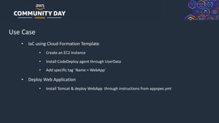 © 2019, Amazon Web Services, Inc. or its Affiliates. All rights reserved.
Use Case
• IaC using Cloud Formation Template
• Create an EC2 Instance
• Install CodeDeploy agent through UserData
• Add specific tag `Name = WebApp`
• Deploy Web Application
• Install Tomcat & deploy WebApp through instructions from appspec.yml
 