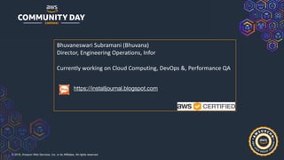 © 2019, Amazon Web Services, Inc. or its Affiliates. All rights reserved.
Bhuvaneswari Subramani (Bhuvana)
Director, Engineering Operations, Infor
Currently working on Cloud Computing, DevOps &, Performance QA
https://installjournal.blogspot.com
 