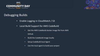 © 2019, Amazon Web Services, Inc. or its Affiliates. All rights reserved.
Debugging Builds
• Enable Logging in CloudWatch / S3
• Local Build Support for AWS CodeBuild
• Get the AWS CodeBuild docker image file from AWS
Github
• Build the CodeBuild image locally
• Setup CodeBuild local Agent
• Use the local agent to build your project
 