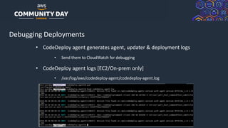 © 2019, Amazon Web Services, Inc. or its Affiliates. All rights reserved.
Debugging Deployments
• CodeDeploy agent generates agent, updater & deployment logs
• Send them to CloudWatch for debugging
• CodeDeploy agent logs [EC2/On-prem only]
• /var/log/aws/codedeploy-agent/codedeploy-agent.log
 