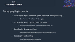 © 2019, Amazon Web Services, Inc. or its Affiliates. All rights reserved.
Debugging Deployments
• CodeDeploy agent generates agent, updater & deployment logs
• Send them to CloudWatch for debugging
• CodeDeploy agent logs [EC2/On-prem only]
• /var/log/aws/codedeploy-agent/codedeploy-agent.log
• CodeDeploy deployment logs
• /opt/codedeploy-agent/deployment-root/deployment-logs/
• CodeDeploy updater logs
• /tmp/codedeploy-agent.update.log
 