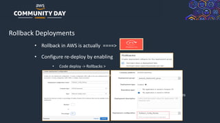 © 2019, Amazon Web Services, Inc. or its Affiliates. All rights reserved.
Rollback Deployments
• Rollback in AWS is actually ====>
• Configure re-deploy by enabling
• Code deploy -> Rollbacks >
• Code deploy -> ‘Automatic Rollbacks’
• Deployment Configuration to enable rollback based on healthy instances
 