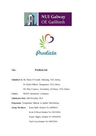 Title: Prodieta Ltd.
Submitted to: Ms. Maura O’Connell, Marketing, NUI, Galway
Dr. Rachel Hilliard, Management, NUI, Galway
Ms. Mary Cosgrove, Accountancy & Finance, NUI, Galway
Course: MG529: Introduction to Business
Submission Date: 20th November 2014
Programme: Postgraduate Diploma in Applied Microbiology
Group Members: Karen Duffy (Student No.10009841)
Kevin O’Dowd (Student No. 09535489)
Francis Higgins (Student No. 09542639)
Chyrl Coen (Student No. 09823549)
 