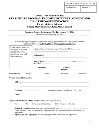 APPLICATION FORM FOR THE
CERTIFICATE PROGRAM IN COMMUNITY DEVELOPMENT AND
CIVIC EMPOWERMENT (CDCE)
Faculty of Social Sciences
Chiang Mai University, Chiang Mai, Thailand
Program Dates: September 22 – December 21, 2014
Application Deadline: July 10, 2014
Please submit your completed application, essays, passport or NRC copy, photo, and two
recommendations by July 10, 2014 to cdceprogram@gmail.com.
Name (spelled as it appears on your Passport or NRC): ………....
……………………………….…………………
Nickname(s):
………………………………………………………………………………
Date of Birth: …....…………………………..…… Age: ……..…..…
Sex: M / F ……………..
Nationality: …………….……… Ethnicity:
…………………………...…… Religion: ……..………………
Marital Status: Single Married Divorced Widowed
Personal Contact Information:
Address: ……………………………………………………………………………………………...……
……………………………………………………………………………………………………
Telephone: ……………………………… Is this phone number care of (c/o)? Yes No
Email: ........…………………………………………………………………………………………...……
Do you currently have a VALID passport? (This is not a qualification)
Yes No In the process of applying In the process of extending
• If yes or if extending, please write your passport number here: ………………………….……………..
Please also send a copy of your passport photo page with this application (and extension page, if
applicable)
• If you do not have a passport, attach a copy of your NRC notary with this application.
1
Application #: Shortlist #:
For CDCE office use: (Do not write in)
Please paste a passport-
size photo of yourself
here (2 inches by 2
inches) and scan with
high resolution.
 